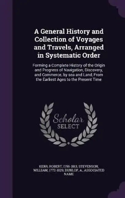 A General History and Collection of Voyages and Travels, Arranged in Systematic Order: Forming a Complete History of the Origin and Progress of Naviga by Robert Kerr, William Stevenson, A. Dunlop