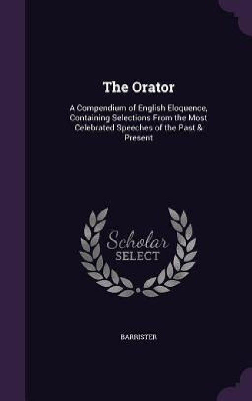 The Orator: A Compendium of English Eloquence, Containing Selections From the Most Celebrated Speeches of the Past & Present by Barrister Barrister