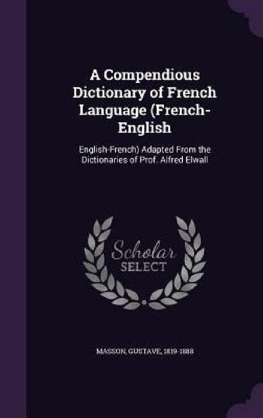 A Compendious Dictionary of French Language (French-English: English-French) Adapted From the Dictionaries of Prof. Alfred Elwall by Gustave Masson