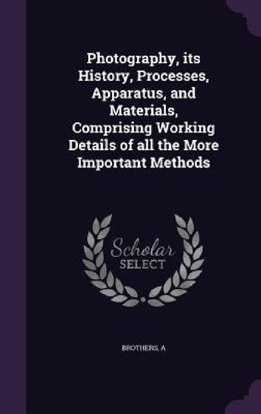Photography, its History, Processes, Apparatus, and Materials, Comprising Working Details of all the More Important Methods by A. Brothers