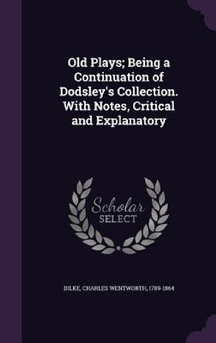 Old Plays; Being a Continuation of Dodsley's Collection. With Notes, Critical and Explanatory by Charles Wentworth Dilke