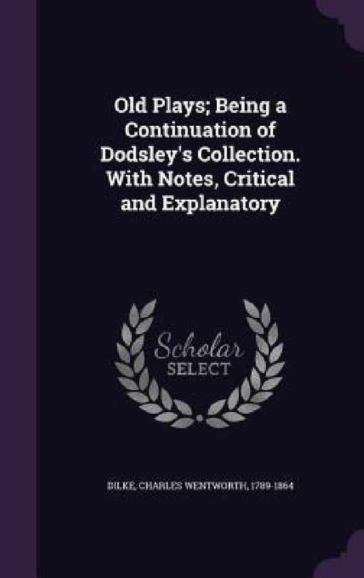 Old Plays; Being a Continuation of Dodsley's Collection. With Notes, Critical and Explanatory by Charles Wentworth Dilke