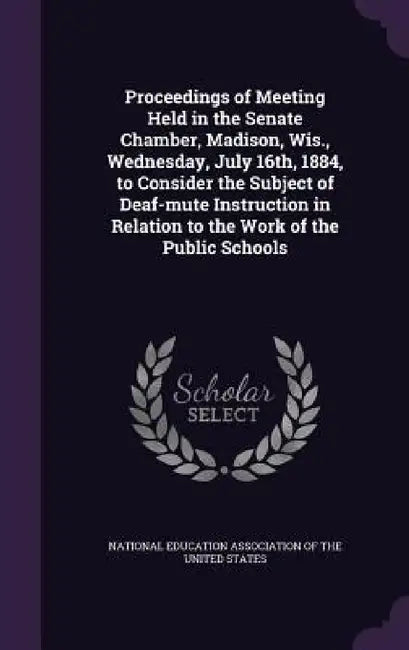 Proceedings of Meeting Held in the Senate Chamber, Madison, Wis., Wednesday, July 16th, 1884, to Consider the Subject of Deaf-mute Instruction in Rela by National Education Association Of The Un