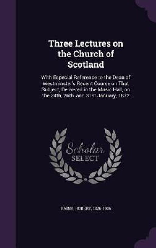 Three Lectures on the Church of Scotland: With Especial Reference to the Dean of Westminster's Recent Course on That Subject, Delivered in the Music H by Robert Rainy