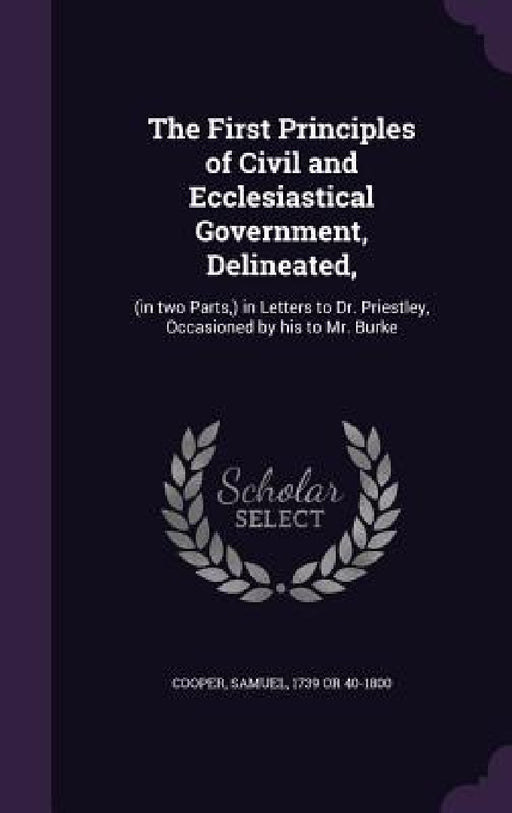 The First Principles of Civil and Ecclesiastical Government, Delineated,: (in two Parts, ) in Letters to Dr. Priestley, Occasioned by his to Mr. Burke by Samuel Cooper