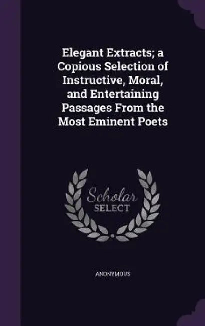 Elegant Extracts; a Copious Selection of Instructive, Moral, and Entertaining Passages From the Most Eminent Poets by Anonymous