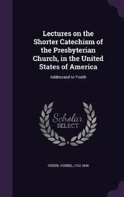 Lectures on the Shorter Catechism of the Presbyterian Church, in the United States of America: Addressed to Youth by Ashbel Green