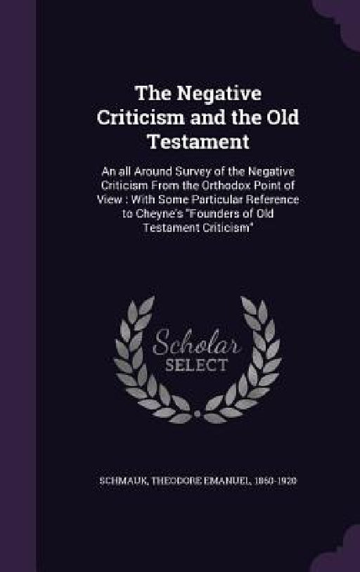 The Negative Criticism and the Old Testament: An all Around Survey of the Negative Criticism From the Orthodox Point of View: With Some Particular Ref by Theodore Emanuel Schmauk