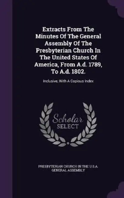 Extracts From The Minutes Of The General Assembly Of The Presbyterian Church In The United States Of America, From A.d. 1789, To A.d. 1802.: Inclusive by Presbyterian Church in the U. S. a. Gene