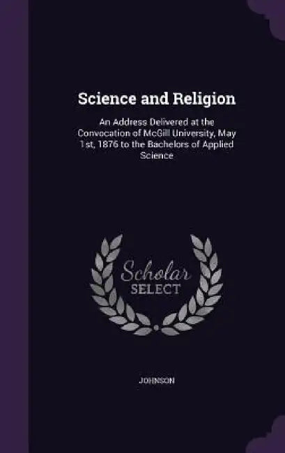 Science and Religion: An Address Delivered at the Convocation of McGill University, May 1st, 1876 to the Bachelors of Applied Science by Johnson