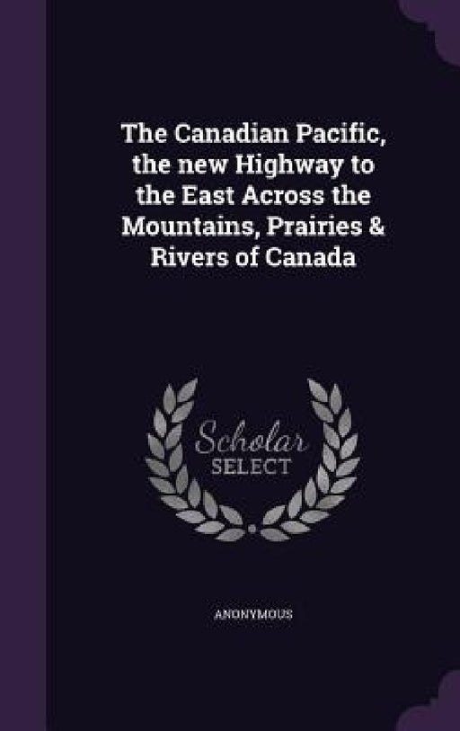 The Canadian Pacific, the new Highway to the East Across the Mountains, Prairies & Rivers of Canada by Anonymous