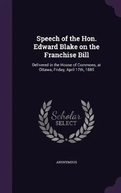 Speech of the Hon. Edward Blake on the Franchise Bill: Delivered in the House of Commons, at Ottawa, Friday, April 17th, 1885 by Anonymous