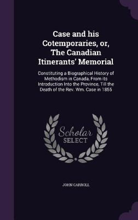 Case and his Cotemporaries, or, The Canadian Itinerants' Memorial: Constituting a Biographical History of Methodism in Canada, From its Introduction I by John Carroll