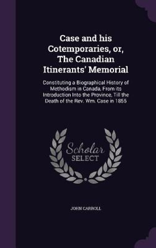 Case and his Cotemporaries, or, The Canadian Itinerants' Memorial: Constituting a Biographical History of Methodism in Canada, From its Introduction I by John Carroll