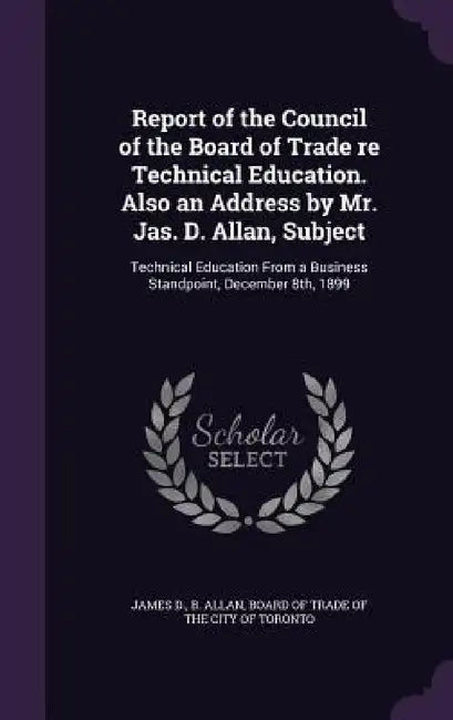 Report of the Council of the Board of Trade re Technical Education. Also an Address by Mr. Jas. D. Allan, Subject: Technical Education From a Business by James D. B. Allan, Board of Trade of the City of Toronto