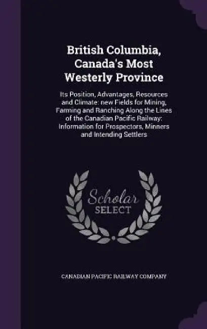 British Columbia, Canada's Most Westerly Province: Its Position, Advantages, Resources and Climate: new Fields for Mining, Farming and Ranching Along by Canadian Pacific Railway Company