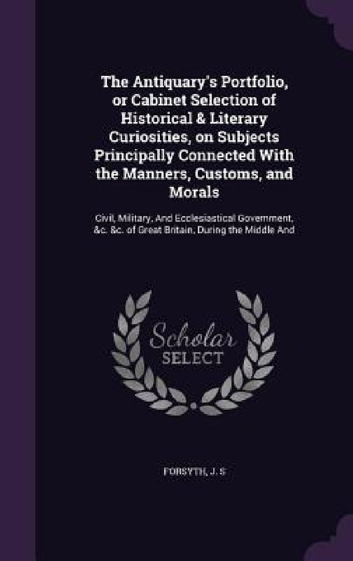 The Antiquary's Portfolio, or Cabinet Selection of Historical & Literary Curiosities, on Subjects Principally Connected With the Manners, Customs, and by J. S. Forsyth