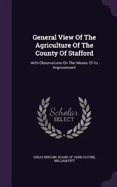 General View Of The Agriculture Of The County Of Stafford: With Observations On The Means Of Its Improvement by Great Britain Board of Agriculture, William Pitt