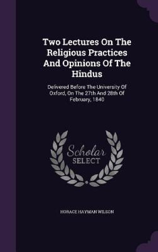 Two Lectures On The Religious Practices And Opinions Of The Hindus: Delivered Before The University Of Oxford, On The 27th And 28th Of February, 1840 by Horace Hayman Wilson