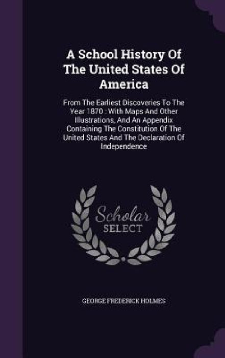 A School History Of The United States Of America: From The Earliest Discoveries To The Year 1870: With Maps And Other Illustrations, And An Appendix C by George Frederick Holmes