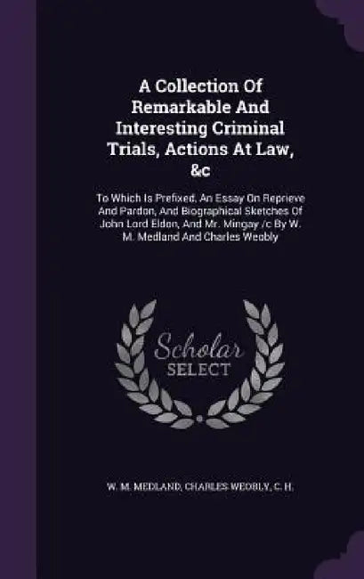 A Collection Of Remarkable And Interesting Criminal Trials, Actions At Law, &c: To Which Is Prefixed, An Essay On Reprieve And Pardon, And Biographica by W. M. Medland, Charles Weobly, C. H