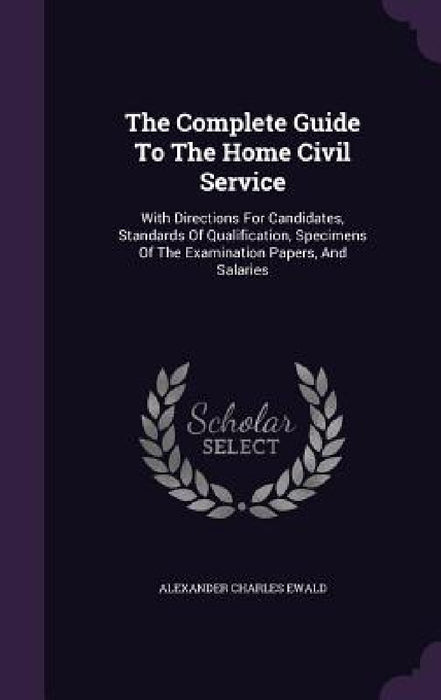 The Complete Guide To The Home Civil Service: With Directions For Candidates, Standards Of Qualification, Specimens Of The Examination Papers, And Sal by Alexander Charles Ewald