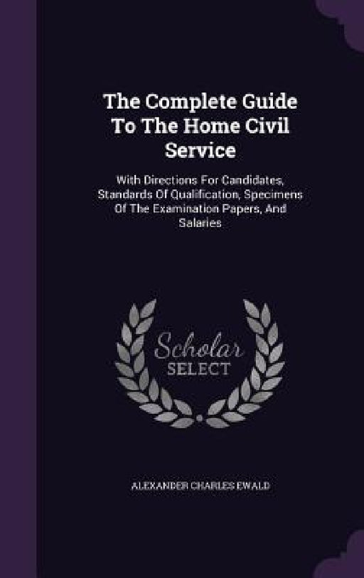 The Complete Guide To The Home Civil Service: With Directions For Candidates, Standards Of Qualification, Specimens Of The Examination Papers, And Sal by Alexander Charles Ewald