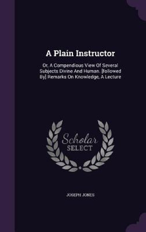 A Plain Instructor: Or, A Compendious View Of Several Subjects Divine And Human. [followed By] Remarks On Knowledge, A Lecture by Joseph Jones