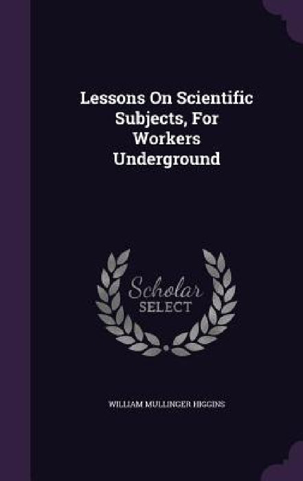 Lessons On Scientific Subjects, For Workers Underground by William Mullinger Higgins