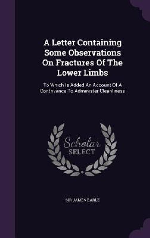 A Letter Containing Some Observations On Fractures Of The Lower Limbs: To Which Is Added An Account Of A Contrivance To Administer Cleanliness by James Earle