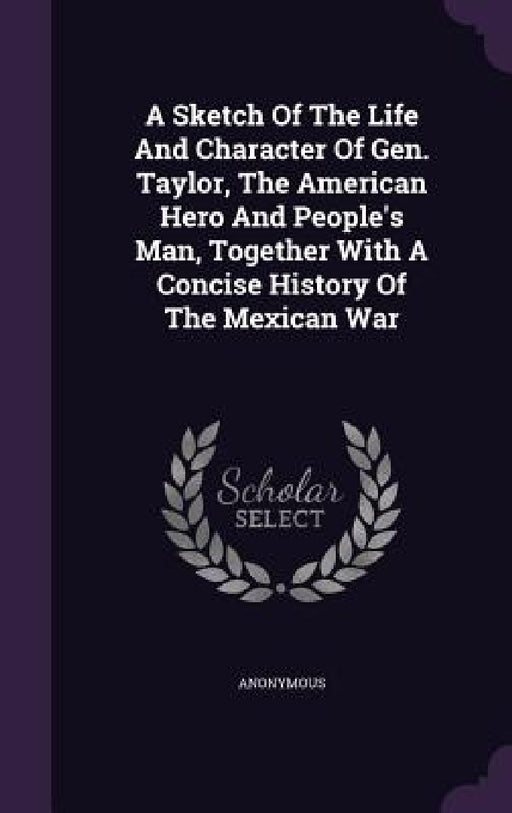 A Sketch Of The Life And Character Of Gen. Taylor, The American Hero And People's Man, Together With A Concise History Of The Mexican War by Anonymous