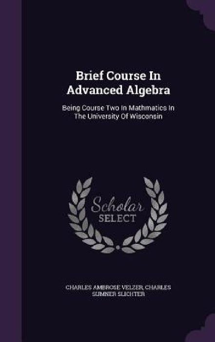 Brief Course In Advanced Algebra: Being Course Two In Mathmatics In The University Of Wisconsin by Charles Ambrose Velzer, Charles Sumner Slichter