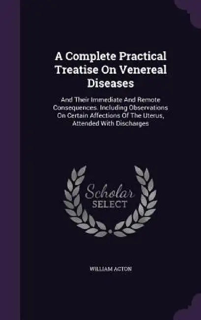 A Complete Practical Treatise On Venereal Diseases: And Their Immediate And Remote Consequences. Including Observations On Certain Affections Of The U by William Acton