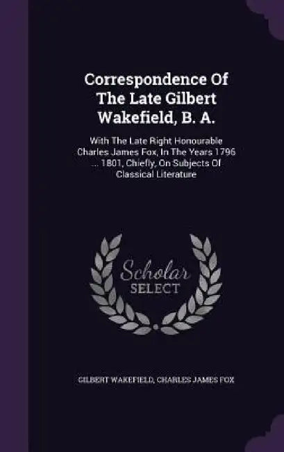 Correspondence Of The Late Gilbert Wakefield, B. A.: With The Late Right Honourable Charles James Fox, In The Years 1796 ... 1801, Chiefly, On Subject by Gilbert Wakefield, Charles James Fox