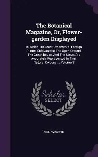 The Botanical Magazine, Or, Flower-garden Displayed: In Which The Most Ornamental Foreign Plants, Cultivated In The Open Ground, The Green-house, And by William Curtis