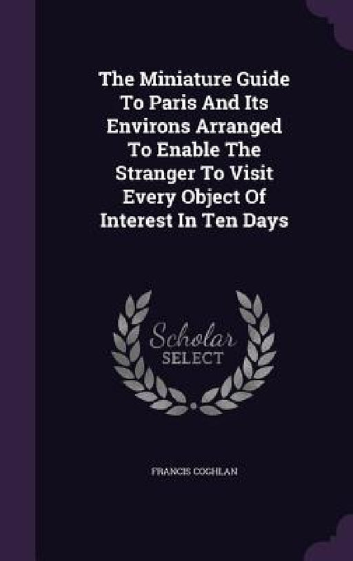 The Miniature Guide To Paris And Its Environs Arranged To Enable The Stranger To Visit Every Object Of Interest In Ten Days by Francis Coghlan