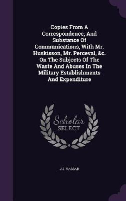 Copies From A Correspondence, And Substance Of Communications, With Mr. Huskisson, Mr. Perceval, &c. On The Subjects Of The Waste And Abuses In The Mi by J. J. Vassar