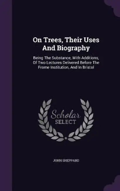 On Trees, Their Uses And Biography: Being The Substance, With Additions, Of Two Lectures Delivered Before The Frome Institution, And In Bristol by John Sheppard
