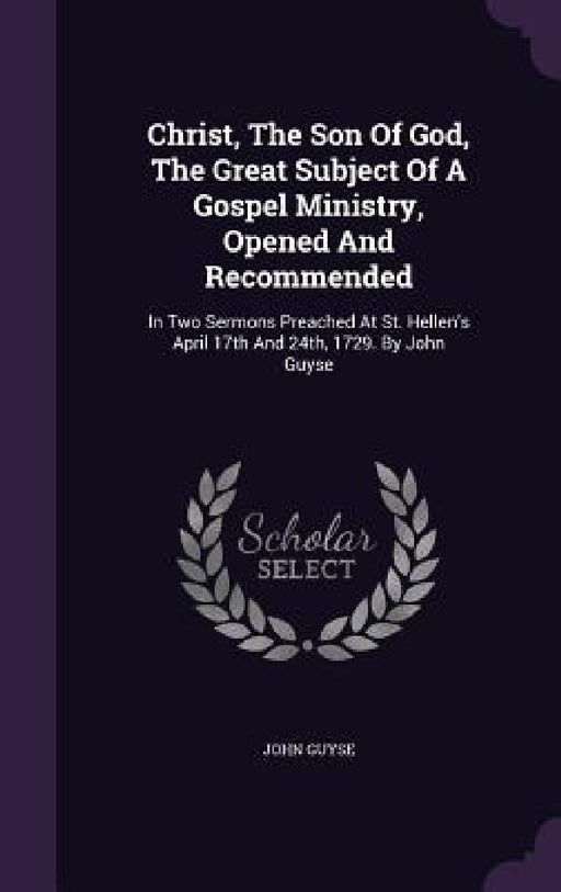 Christ, The Son Of God, The Great Subject Of A Gospel Ministry, Opened And Recommended: In Two Sermons Preached At St. Hellen's April 17th And 24th, 1 by John Guyse