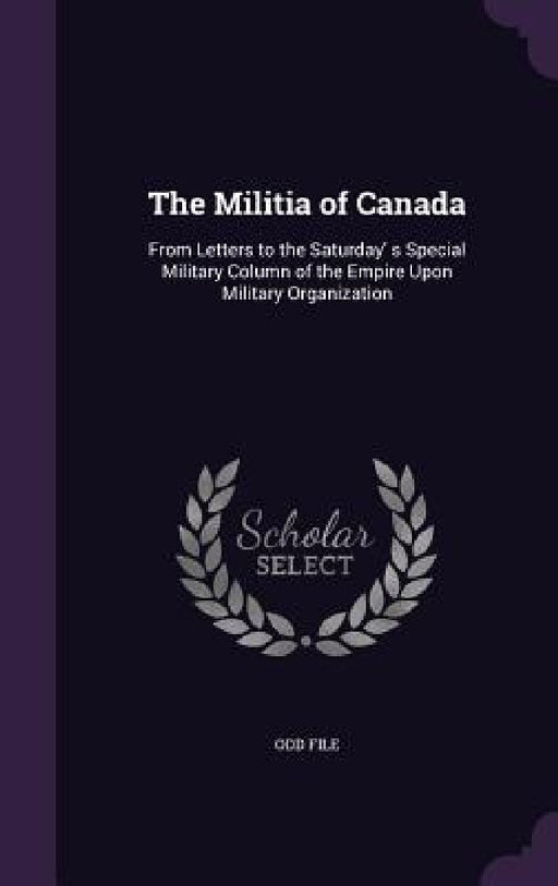 The Militia of Canada: From Letters to the Saturday' s Special Military Column of the Empire Upon Military Organization by Odd File