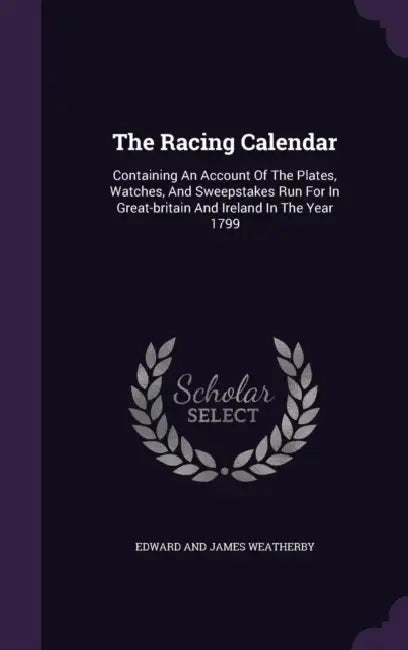The Racing Calendar: Containing An Account Of The Plates, Watches, And Sweepstakes Run For In Great-britain And Ireland In The Year 1799 by Edward and James Weatherby