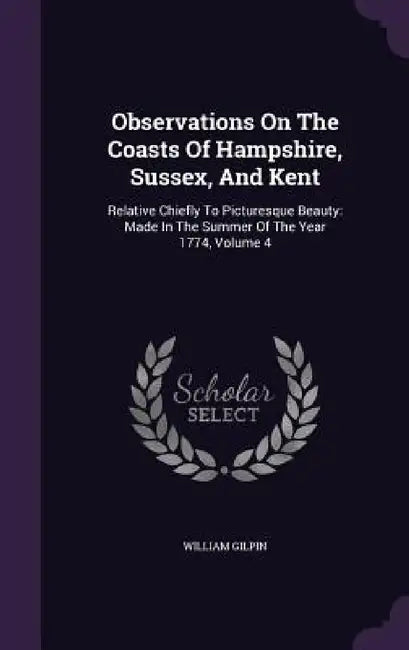 Observations On The Coasts Of Hampshire, Sussex, And Kent: Relative Chiefly To Picturesque Beauty: Made In The Summer Of The Year 1774, Volume 4 by William Gilpin
