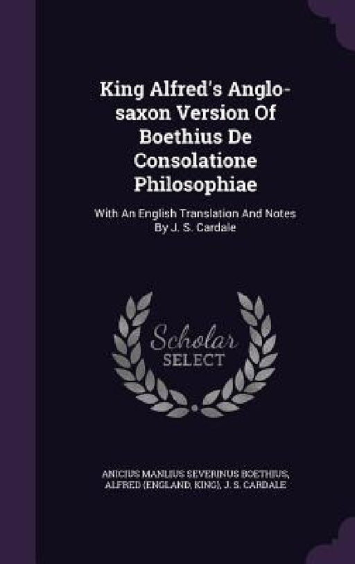 King Alfred's Anglo-saxon Version Of Boethius De Consolatione Philosophiae: With An English Translation And Notes By J. S. Cardale by Anicius Manlius Severinus Boethius, Alfred (England, King)
