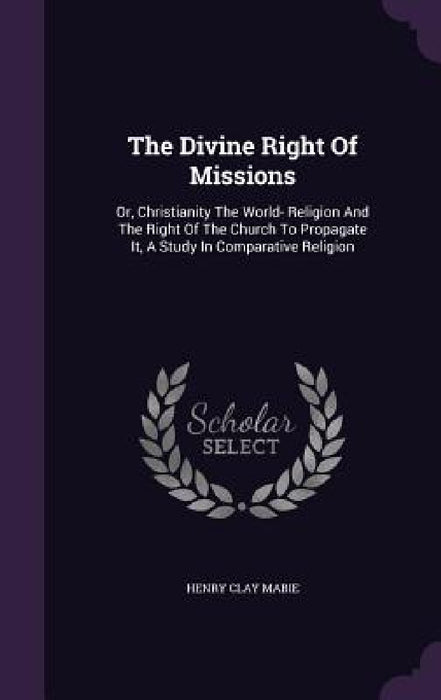 The Divine Right Of Missions: Or, Christianity The World- Religion And The Right Of The Church To Propagate It, A Study In Comparative Religion by Henry Clay Mabie