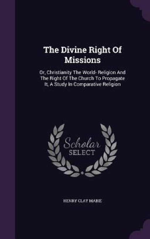 The Divine Right Of Missions: Or, Christianity The World- Religion And The Right Of The Church To Propagate It, A Study In Comparative Religion by Henry Clay Mabie