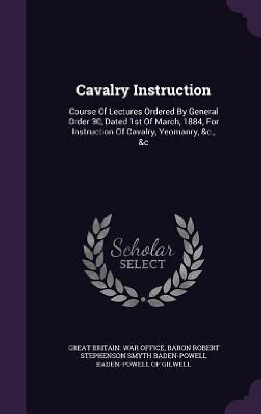 Cavalry Instruction: Course Of Lectures Ordered By General Order 30, Dated 1st Of March, 1884, For Instruction Of Cavalry, Yeomanry, &c., & by Great Britain War Office, Baron Robert Stephenson Smyth Baden-Powe