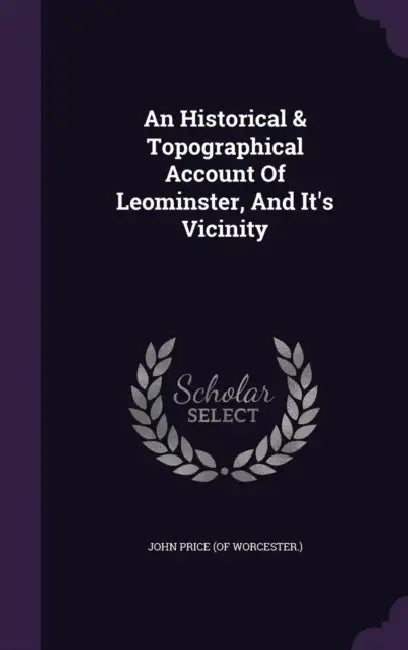 An Historical & Topographical Account Of Leominster, And It's Vicinity by John Price (of Worcester ).