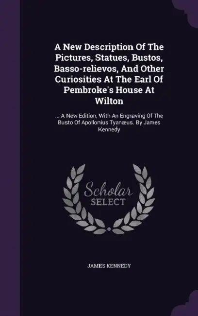 A New Description Of The Pictures, Statues, Bustos, Basso-relievos, And Other Curiosities At The Earl Of Pembroke's House At Wilton: ... A New Edition by James Kennedy