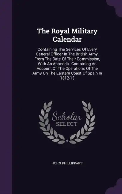The Royal Military Calendar: Containing The Services Of Every General Officer In The British Army, From The Date Of Their Commission, With An Appen by John Phillippart
