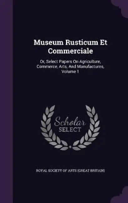Museum Rusticum Et Commerciale: Or, Select Papers On Agriculture, Commerce, Arts, And Manufactures, Volume 1 by Royal Society of Arts (Great Britain)